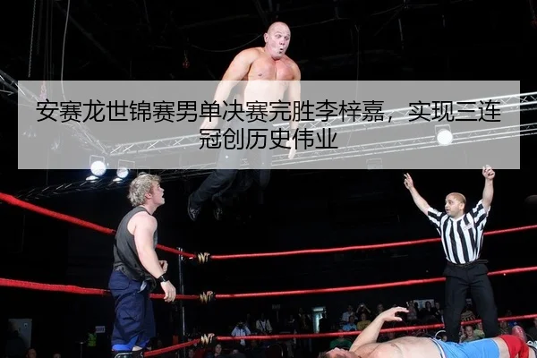 安赛龙世锦赛男单决赛完胜李梓嘉，实现三连冠创历史伟业
